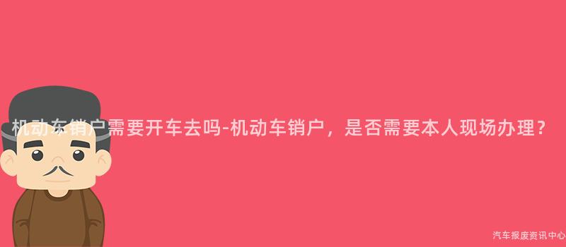 机动车销户需要开车去吗-机动车销户，是否需要本人现场办理？