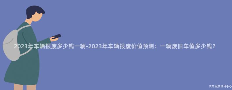 2023年车辆报废多少钱一辆-2023年车辆报废价值预测：一辆废旧车值多少钱？