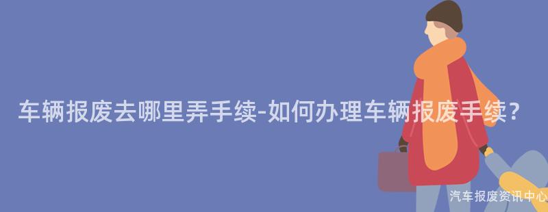 车辆报废去哪里弄手续-如何办理车辆报废手续？