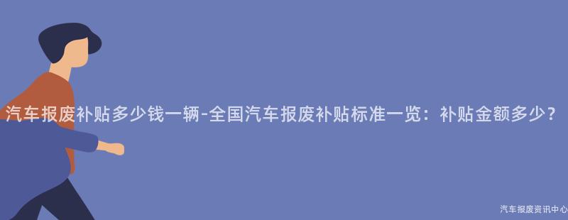 汽车报废补贴多少钱一辆-全国汽车报废补贴标准一览：补贴金额多少？