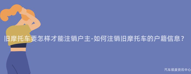 旧摩托车要怎样才能注销户主-如何注销旧摩托车的户籍信息？