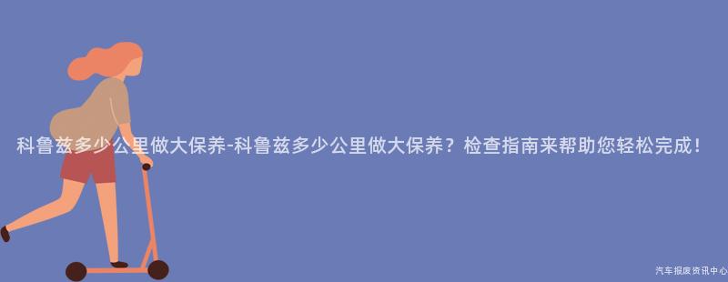 科鲁兹多少公里做大保养-科鲁兹多少公里做大保养？检查指南来帮助您轻松完成！