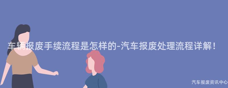 车辆报废手续流程是怎样的-汽车报废处理流程详解！