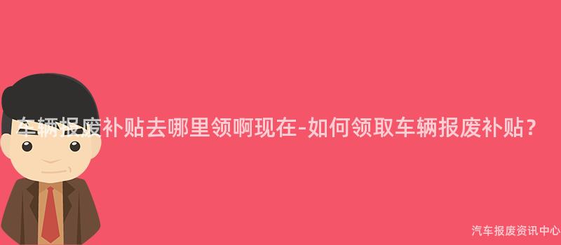 车辆报废补贴去哪里领啊现在-如何领取车辆报废补贴？