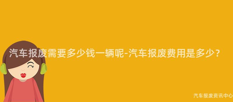 汽车报废需要多少钱一辆呢-汽车报废费用是多少？