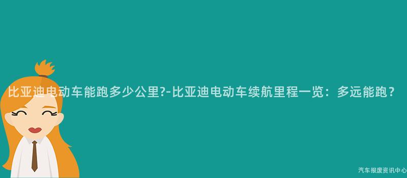 比亚迪电动车能跑多少公里?-比亚迪电动车续航里程一览：多远能跑？