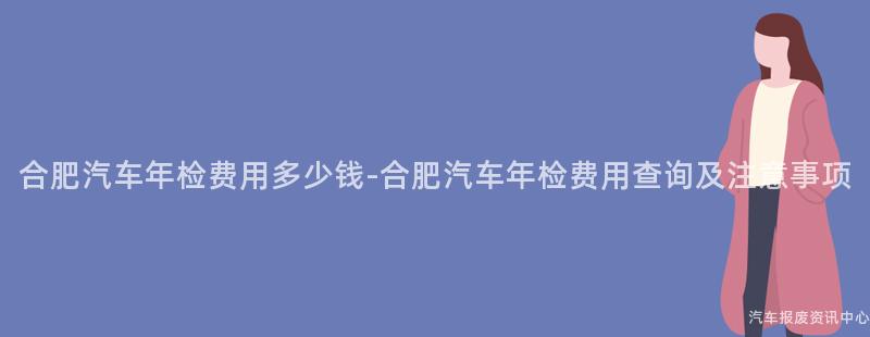 合肥汽车年检费用多少钱-合肥汽车年检费用查询及注意事项