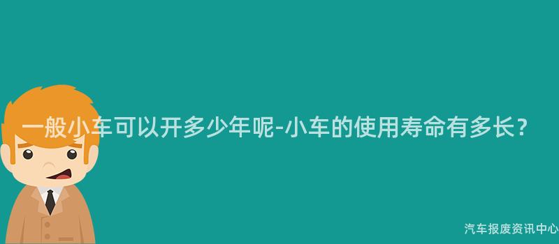 一般小车可以开多少年呢-小车的使用寿命有多长？