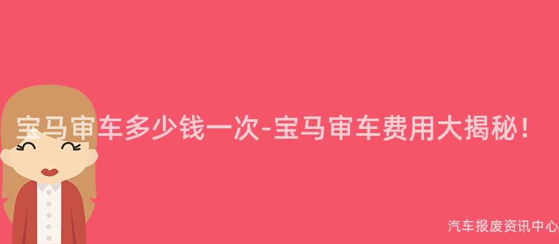 宝马审车多少钱一次-宝马审车费用大揭秘！