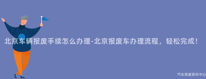 北京车辆报废手续怎么办理-北京报废车办理流程，轻松完成！