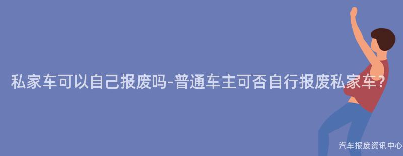 私家车可以自己报废吗-普通车主可否自行报废私家车？