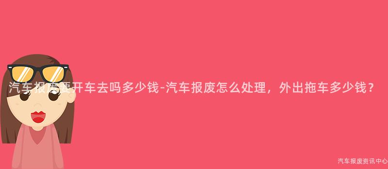 汽车报废要开车去吗多少钱-汽车报废怎么处理，外出拖车多少钱？