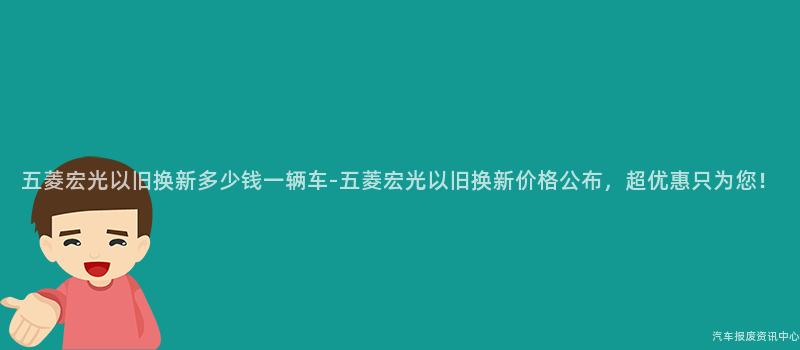 五菱宏光以旧换新多少钱一辆车-五菱宏光以旧换新价格公布，超优惠只为您！