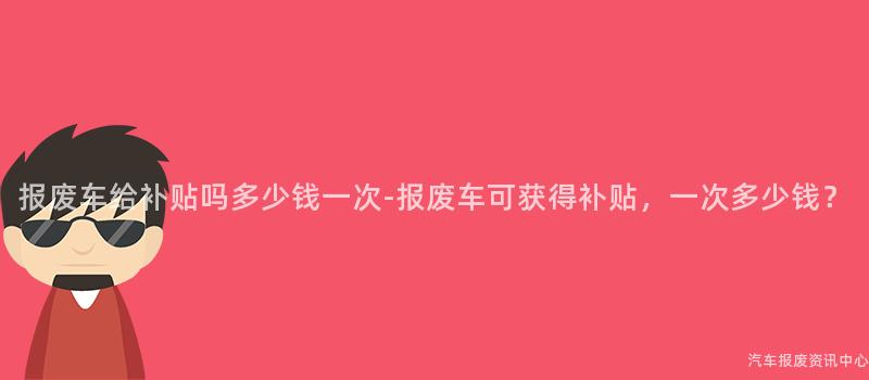 报废车给补贴吗多少钱一次-报废车可获得补贴，一次多少钱？