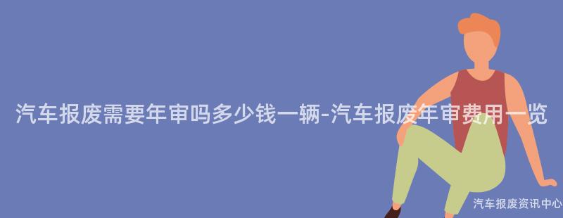 汽车报废需要年审吗多少钱一辆-汽车报废年审费用一览