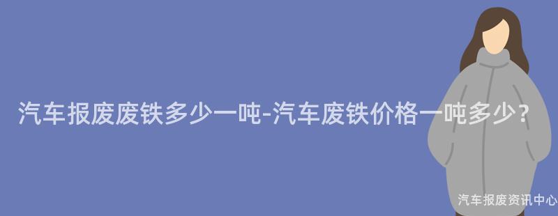 汽车报废废铁多少一吨-汽车废铁价格一吨多少？