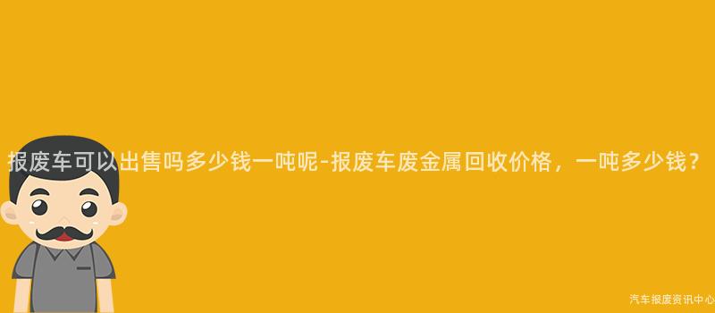 报废车可以出售吗多少钱一吨呢-报废车废金属回收价格，一吨多少钱？