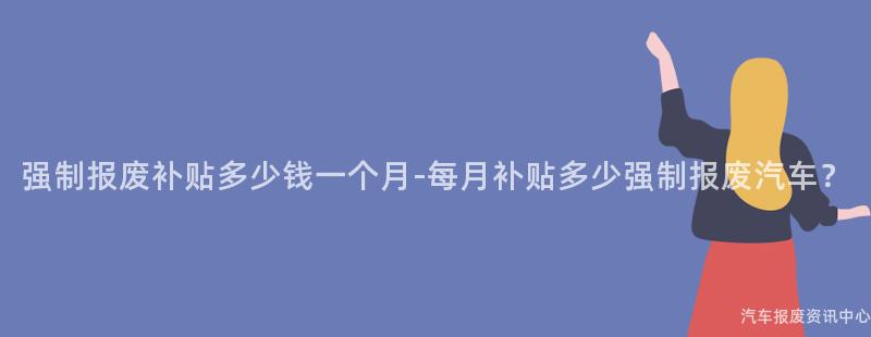 强制报废补贴多少钱一个月-每月补贴多少强制报废汽车？