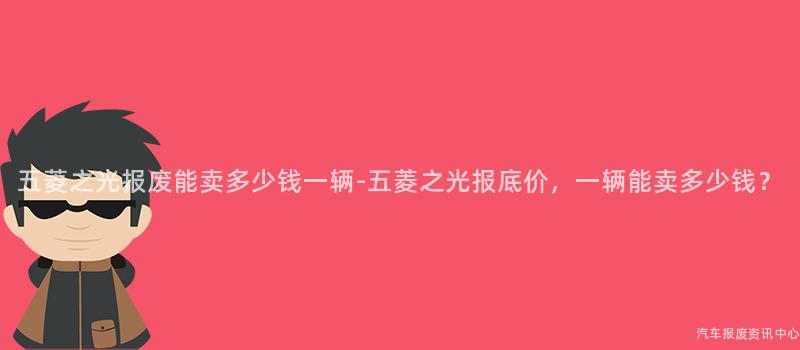 五菱之光报废能卖多少钱一辆-五菱之光报底价，一辆能卖多少钱？