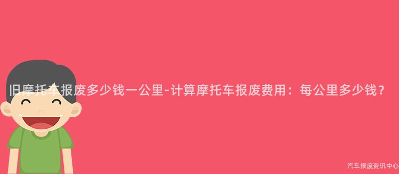 旧摩托车报废多少钱一公里-计算摩托车报废费用：每公里多少钱？