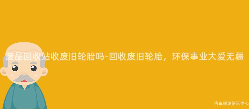 废品回收站收废旧轮胎吗-回收废旧轮胎，环保事业大爱无疆