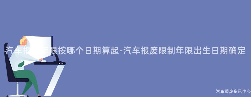 汽车报废年限按哪个日期算起-汽车报废限制年限出生日期确定