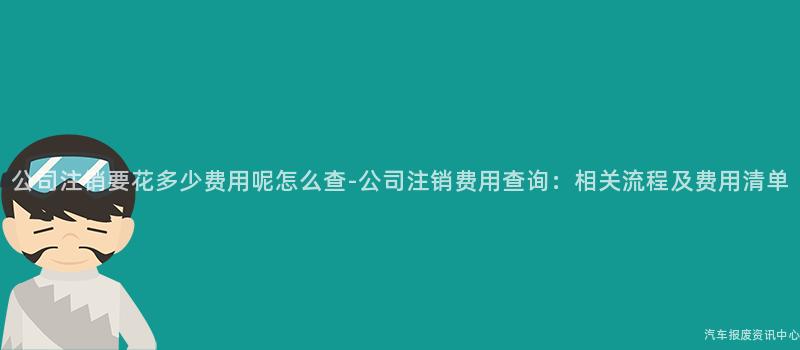 公司注销要花多少费用呢怎么查-公司注销费用查询：相关流程及费用清单