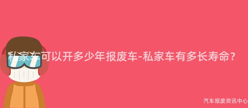 私家车可以开多少年报废车-私家车有多长寿命？