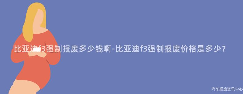 比亚迪f3强制报废多少钱啊-比亚迪f3强制报废价格是多少？