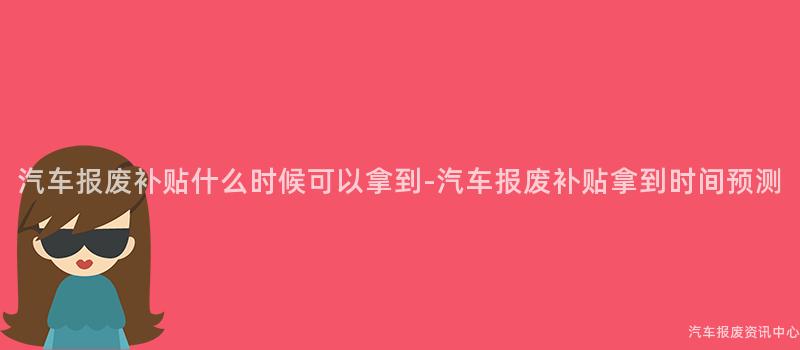 汽车报废补贴什么时候可以拿到-汽车报废补贴拿到时间预测