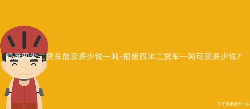 报废四米二货车能卖多少钱一吨-报废四米二货车一吨可卖多少钱？