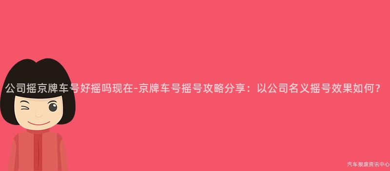 公司摇京牌车号好摇吗现在-京牌车号摇号攻略分享：以公司名义摇号效果如何？