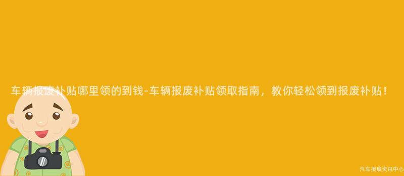 车辆报废补贴哪里领的到钱-车辆报废补贴领取指南，教你轻松领到报废补贴！
