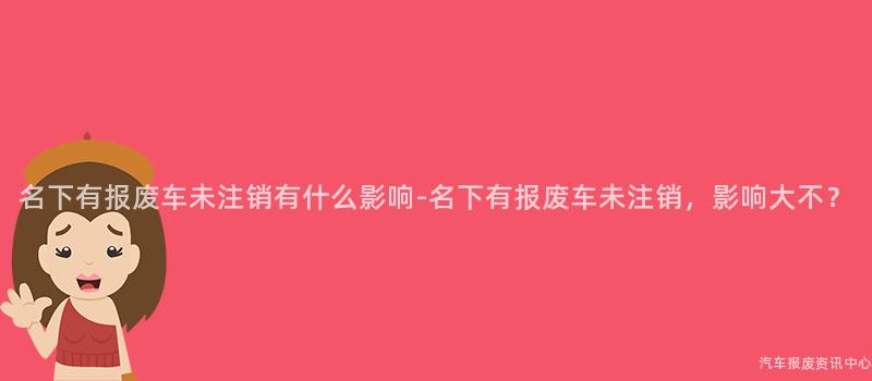 名下有报废车未注销有什么影响-名下有报废车未注销，影响大不？