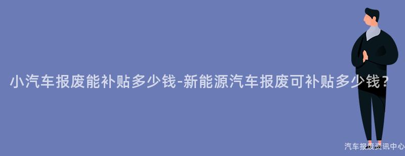 小汽车报废能补贴多少钱-新能源汽车报废可补贴多少钱？