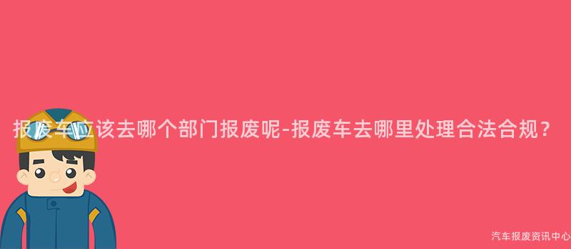 报废车应该去哪个部门报废呢-报废车去哪里处理合法合规？