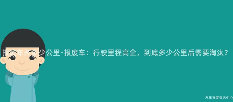 报废车开多少公里-报废车:行驶里程高企,到底多少公里后需要淘汰?