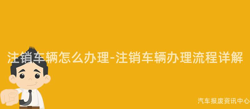 注销车辆怎么办理-注销车辆办理流程详解