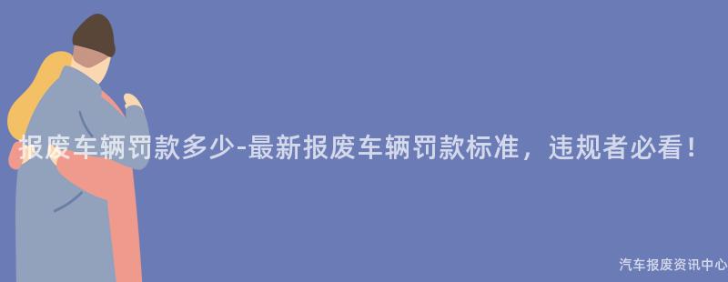 报废车辆罚款多少-最新报废车辆罚款标准，违规者必看！