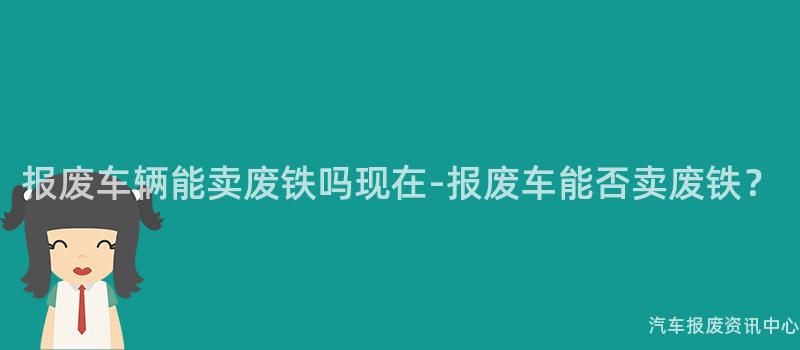 报废车辆能卖废铁吗现在-报废车能否卖废铁？