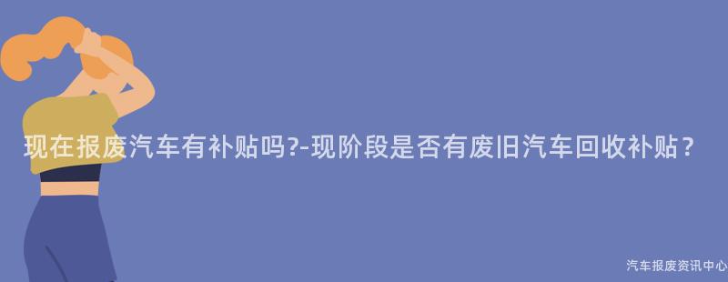 现在报废汽车有补贴吗?-现阶段是否有废旧汽车回收补贴？