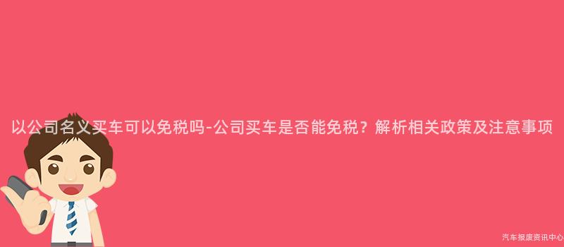 以公司名义买车可以免税吗-公司买车是否能免税？解析相关政策及注意事项