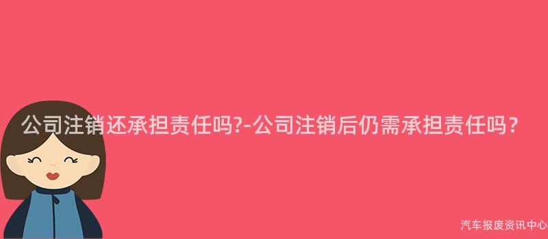 公司注销还承担责任吗?-公司注销后仍需承担责任吗？