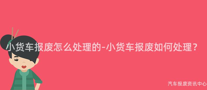 小货车报废怎么处理的-小货车报废如何处理？