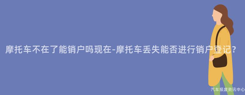 摩托车不在了能销户吗现在-摩托车丢失能否进行销户登记？