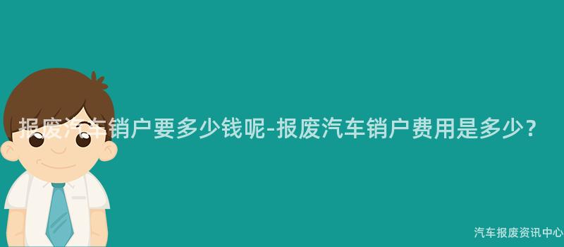 报废汽车销户要多少钱呢-报废汽车销户费用是多少？