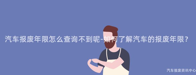 汽车报废年限怎么查询不到呢-如何了解汽车的报废年限？