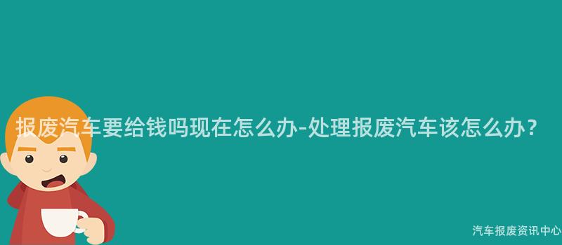 报废汽车要给钱吗现在怎么办-处理报废汽车该怎么办？
