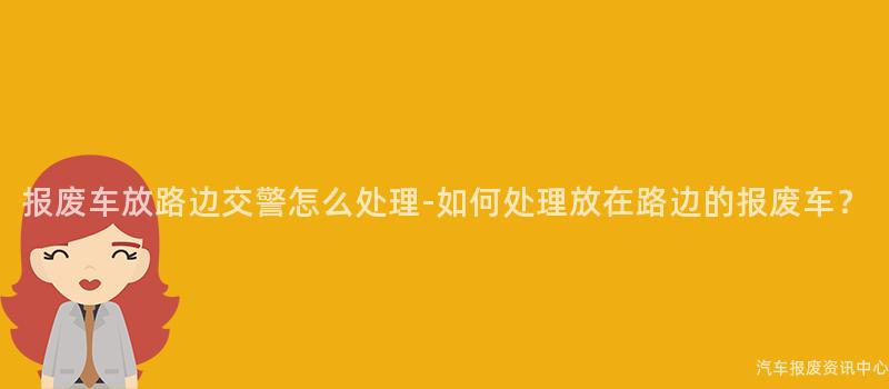 报废车放路边交警怎么处理-如何处理放在路边的报废车？