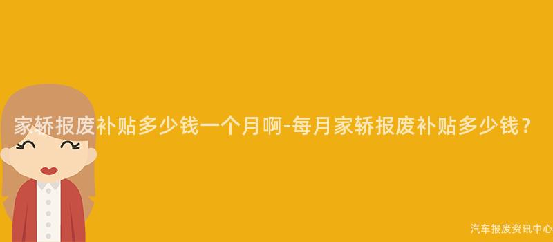 家轿报废补贴多少钱一个月啊-每月家轿报废补贴多少钱？